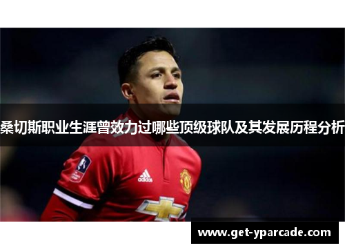 桑切斯职业生涯曾效力过哪些顶级球队及其发展历程分析