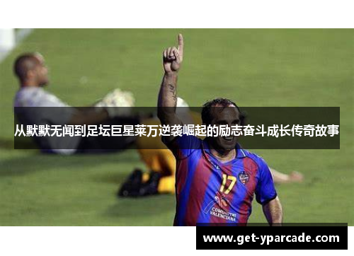 从默默无闻到足坛巨星莱万逆袭崛起的励志奋斗成长传奇故事