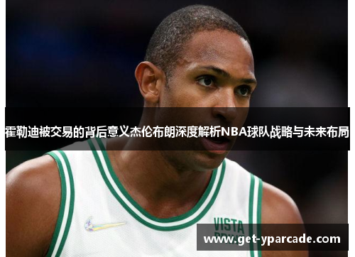 霍勒迪被交易的背后意义杰伦布朗深度解析NBA球队战略与未来布局