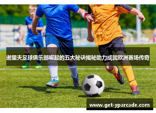 谢里夫足球俱乐部崛起的五大秘诀揭秘助力成就欧洲赛场传奇