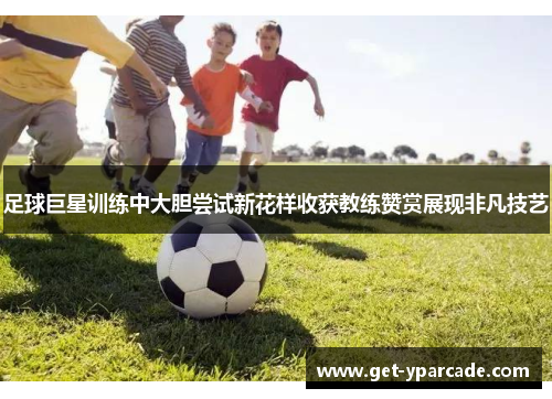 足球巨星训练中大胆尝试新花样收获教练赞赏展现非凡技艺